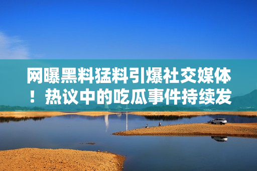 網(wǎng)曝黑料猛料引爆社交媒體！熱議中的吃瓜事件持續(xù)發(fā)酵