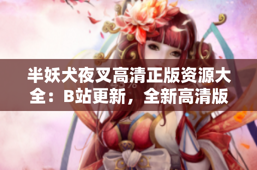 半妖犬夜叉高清正版資源大全：B站更新，全新高清版本現(xiàn)已上線！