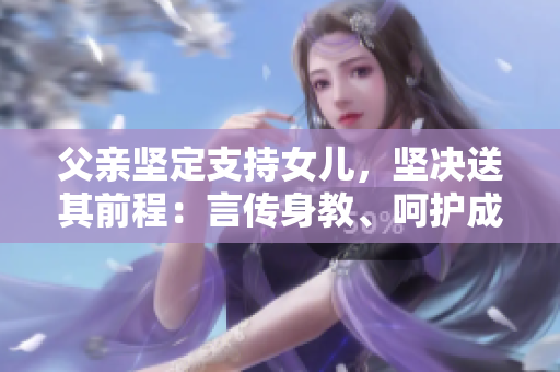 父親堅定支持女兒，堅決送其前程：言傳身教、呵護成長