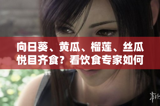 向日葵、黃瓜、榴蓮、絲瓜悅目齊食？看飲食專家如何解讀這些食材的食用潛力
