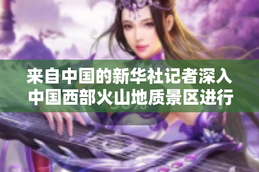 來自中國的新華社記者深入中國西部火山地質(zhì)景區(qū)進(jìn)行采訪