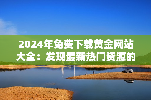 2024年免費下載黃金網(wǎng)站大全：發(fā)現(xiàn)最新熱門資源的完美指南