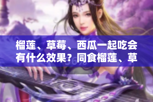 榴蓮、草莓、西瓜一起吃會(huì)有什么效果？同食榴蓮、草莓、西瓜的營(yíng)養(yǎng)搭配及注意事項(xiàng)