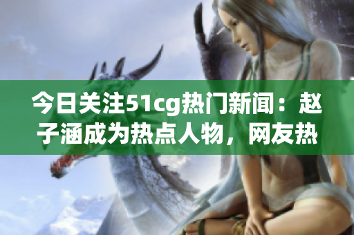 今日關注51cg熱門新聞：趙子涵成為熱點人物，網友熱議今日吃瓜大事件