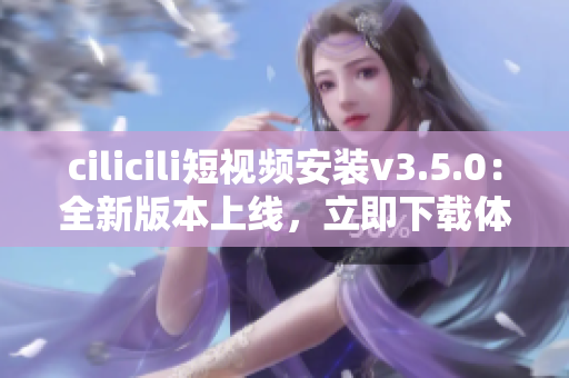 cilicili短視頻安裝v3.5.0：全新版本上線，立即下載體驗最新功能