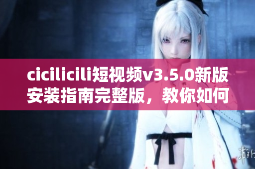 cicilicili短視頻v3.5.0新版安裝指南完整版，教你如何快速輕松安裝使用。