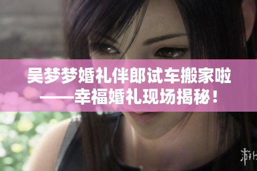 吳夢(mèng)夢(mèng)婚禮伴郎試車搬家啦——幸?；槎Y現(xiàn)場(chǎng)揭秘！