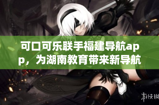 可口可樂聯手福建導航app，為湖南教育帶來新導航