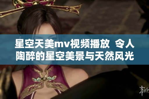 星空天美m(xù)v視頻播放  令人陶醉的星空美景與天然風光
