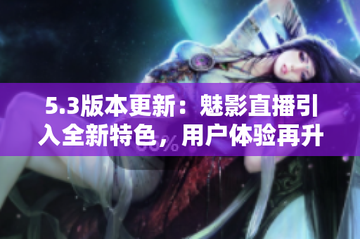 5.3版本更新：魅影直播引入全新特色，用戶體驗再升級