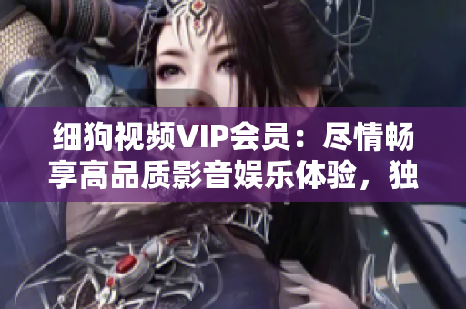 細(xì)狗視頻VIP會(huì)員：盡情暢享高品質(zhì)影音娛樂(lè)體驗(yàn)，獨(dú)家內(nèi)容盡在掌握