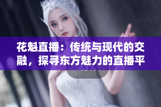 花魁直播：傳統(tǒng)與現(xiàn)代的交融，探尋東方魅力的直播平臺(tái)