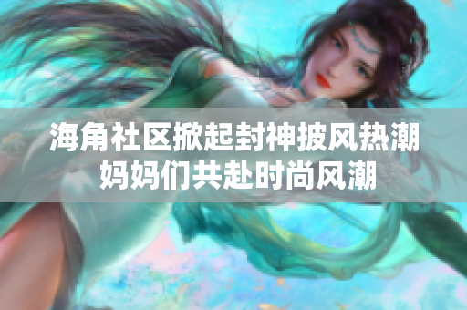海角社區(qū)掀起封神披風熱潮 媽媽們共赴時尚風潮