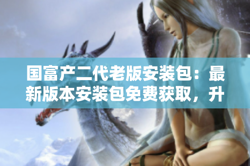 國(guó)富產(chǎn)二代老版安裝包：最新版本安裝包免費(fèi)獲取，升級(jí)完善功能、操作更簡(jiǎn)便，體驗(yàn)更優(yōu)化