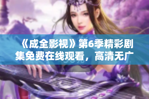 《成全影視》第6季精彩劇集免費(fèi)在線觀看，高清無(wú)廣告享受全程舒適觀影體驗(yàn)
