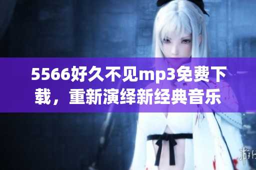 5566好久不見mp3免費(fèi)下載，重新演繹新經(jīng)典音樂