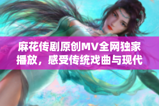 麻花傳劇原創(chuàng)MV全網(wǎng)獨(dú)家播放，感受傳統(tǒng)戲曲與現(xiàn)代音樂的碰撞與融合