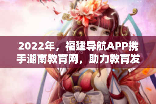 2022年，福建導(dǎo)航APP攜手湖南教育網(wǎng)，助力教育發(fā)展