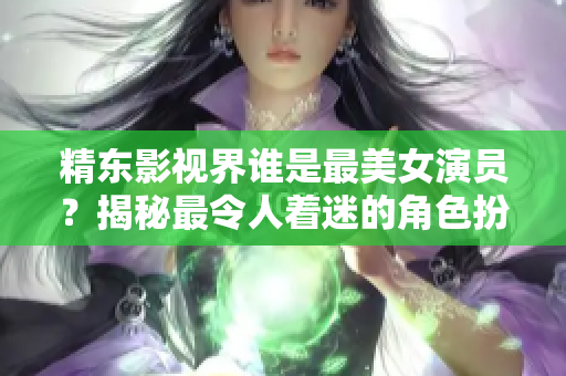 精東影視界誰(shuí)是最美女演員？揭秘最令人著迷的角色扮演