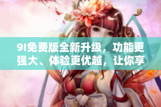 9I免費版全新升級，功能更強大、體驗更優(yōu)越，讓你享受更多便利！