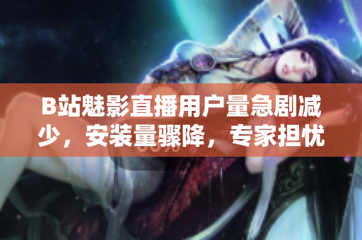 B站魅影直播用戶量急劇減少，安裝量驟降，專家擔(dān)憂平臺(tái)前景