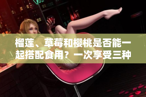 榴蓮、草莓和櫻桃是否能一起搭配食用？一次享受三種水果的完美組合！