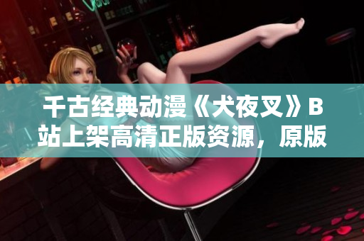千古經(jīng)典動(dòng)漫《犬夜叉》B站上架高清正版資源，原版全集完整收錄，精彩劇情重溫！