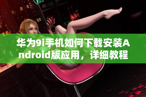 華為9i手機(jī)如何下載安裝Android版應(yīng)用，詳細(xì)教程分享