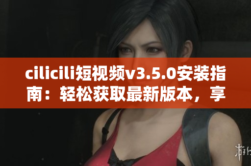 cilicili短視頻v3.5.0安裝指南：輕松獲取最新版本，享受更多精彩內(nèi)容