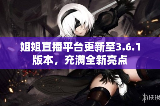姐姐直播平臺更新至3.6.1版本，充滿全新亮點