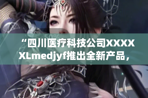 “四川醫(yī)療科技公司XXXXXLmedjyf推出全新產(chǎn)品，助力醫(yī)療行業(yè)發(fā)展”