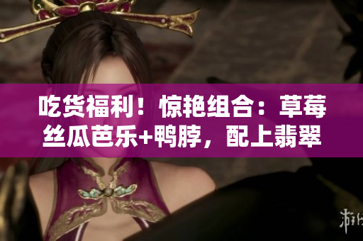吃貨福利！驚艷組合：草莓絲瓜芭樂+鴨脖，配上翡翠手鐲，讓你品味美食與珠寶的雙重享受