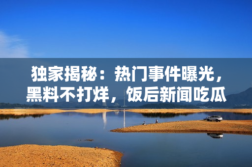獨(dú)家揭秘：熱門事件曝光，黑料不打烊，飯后新聞吃瓜不停