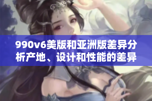 990v6美版和亞洲版差異分析產(chǎn)地、設(shè)計(jì)和性能的差異
