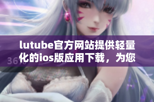 lutube官方網(wǎng)站提供輕量化的ios版應(yīng)用下載，為您帶來更便捷的使用體驗(yàn)
