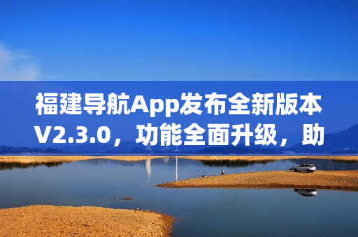 福建導(dǎo)航App發(fā)布全新版本V2.3.0，功能全面升級(jí)，助力出行更便捷