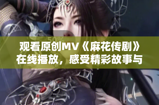 觀看原創(chuàng)MV《麻花傳劇》在線播放，感受精彩故事與動人音樂