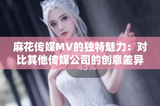 麻花傳媒MV的獨(dú)特魅力：對比其他傳媒公司的創(chuàng)意差異