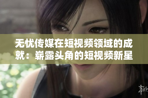 無憂傳媒在短視頻領(lǐng)域的成就：嶄露頭角的短視頻新星