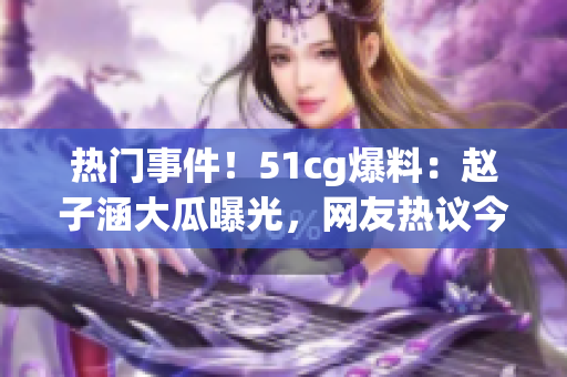 熱門事件！51cg爆料：趙子涵大瓜曝光，網(wǎng)友熱議今日瓜事