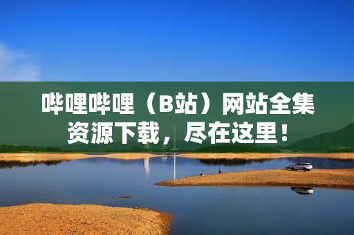 嗶哩嗶哩（B站）網(wǎng)站全集資源下載，盡在這里！