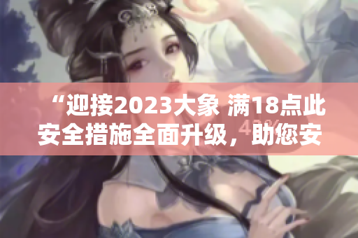 “迎接2023大象 滿18點(diǎn)此安全措施全面升級(jí)，助您安然度過每一天”