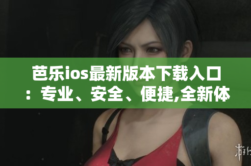 芭樂ios最新版本下載入口：專業(yè)、安全、便捷,全新體驗等你來體驗