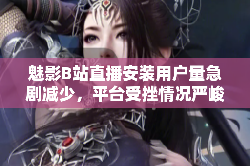 魅影B站直播安裝用戶量急劇減少，平臺受挫情況嚴峻