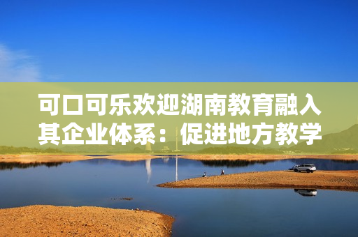 可口可樂歡迎湖南教育融入其企業(yè)體系：促進地方教學(xué)發(fā)展。