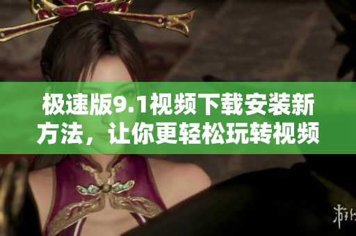 極速版9.1視頻下載安裝新方法，讓你更輕松玩轉(zhuǎn)視頻分享