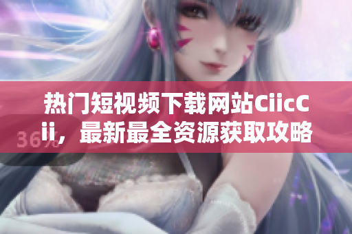 熱門短視頻下載網(wǎng)站CiicCii，最新最全資源獲取攻略