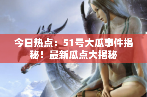 今日熱點：51號大瓜事件揭秘！最新瓜點大揭秘