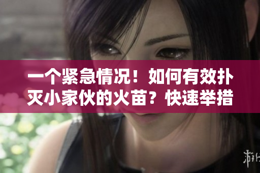 一個緊急情況！如何有效撲滅小家伙的火苗？快速舉措指南待你了解