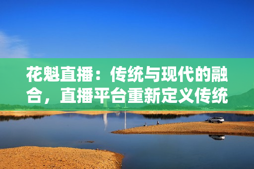 花魁直播：傳統(tǒng)與現(xiàn)代的融合，直播平臺重新定義傳統(tǒng)文化傳承